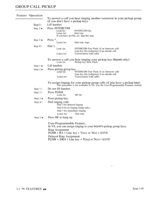 Page 102GROUP CALL PICKUP
Feature Operation
Step I l
Step 2 
Step 3 
Step  l
Step 1 
Step 2 
Step 1 l
Step 2 l
Step 3 
Step  l
Step 5 
To answer a call you hear ringing another extension in your pickup group
(if you don’t have a pickup key):
Lift handset.
Press INTERCOMLook  On
Listen for:Dial tone
If you have an ESL set. skip this step.
Press 
Listen for:Dial tone stops
Dial 1.Look for:INTERCOM Fast Flash (if an Intercom call)
Line key On (red/green) if an outside call
Listen for:Conversation with caller
To...