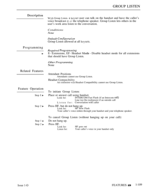 Page 103GROUP LISTEN
Programming
Related Features
Feature Operation
Step  
Step 2 
Step 1 
Step 2 
 Group Listen. a  user can talk on the handset and have the caller’s
voice broadcast 
  the telephone speaker. Group Listen lets others in the
user’s work area listen to the conversation.
Conditions
None
Default 
Group Listen allowed at all 
Required 
E- Extensions, EF- Headset   Disable headset mode for all extensions
that should have Group Listen.
Other Programming
None
Attendant Positions
Attendants cannot use...