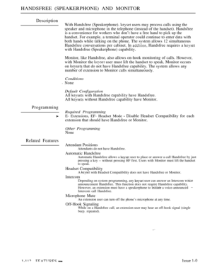 Page 106HANDSFREE (SPEAKERPHONE) AND MONITOR
Description
Programming
Related Features
With Handsfree (Speakerphone).  users may process calls using the
speaker and microphone in the telephone (instead of the handset). Handsfree
is a convenience for workers who don’t have a free hand to pick up the
handset. For example. a terminal operator could continue to enter data with
both hands while talking on the phone. The svstem allows 12 simultaneous
Handsfree conversations per cabinet. In 
 Handsfree requires a 
with...