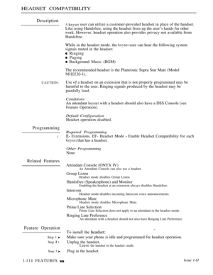 Page 108HEADSET COMPATIBILITY
Description
CAUTION:
Programming
l
Related Features
Feature Operation
Step 1 
Step  l
Step 3 
A  user can utilize a customer-provided headset in place of the handset.
Like using Handsfree. using the headset frees up the user’s hands for other
work. However. headset operation also provides privacy not available from
Handsfree.
While in the headset mode. the  user can hear the following system
signals muted in the headset:
 Ringing
 Paging
 Background Music (BGM)
The recommended...