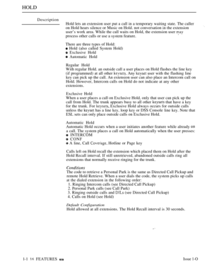 Page 110HOLD
Description
Hold lets an extension user put a call in a temporary waiting state. The caller
on Hold hears silence or Music on Hold. not conversation in the extension
user’s work area. While the call waits on Hold, the extension user 
process other calls or use a system feature.
There are three types of Hold:
 Hold (also called System Hold)
 Exclusive Hold
 Automatic Hold
Regular Hold
With regular Hold. an outside call a user places on Hold flashes the line key
(if programmed) at all other 
 Any...