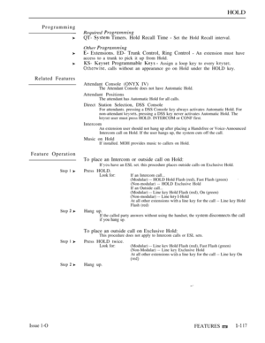 Page 111HOLD
Programming
Related Features
Feature Operation
Step 1 
Step  
Step 1 
Step  
Required 
QT-  Timers. Hold Recall Time  Set the Hold Recall interval.
Other 
 Extensions. ED- Trunk Control, Ring Control  An extension must have
access to a trunk to pick it up from Hold.
KS-  Programmable  Assign a loop  to every 
 calls without an appearance go on Hold under the HOLD key.
Attendant Console (ONYX IV)
The Attendant Console does not have Automatic Hold.
Attendant PositionsThe attendant has Automatic Hold...