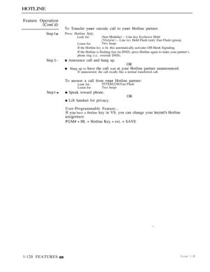 Page 114HOTLINE
Feature Operation
(Cont’d)
Step  
Step  l
Step 
l-120 FEATURESTo Transfer 
 outside call to  Hotline partner:
Press Hotline key.Look for:(Son-Modular) -- Line key Exclusive Hold -- Line  Hold Flash (red). Fast Flash (greenj
Listen for:TWO beeps
If the Hotline  is lit. this automatically activates Off-Hook Signaling.
If the Hotline is flashing fast (in DND). press Hotline again to make your partner’s
phone ring (i.e.. override DND).
 Announce call and hang up.
OR
Hang up to have the call wait at...