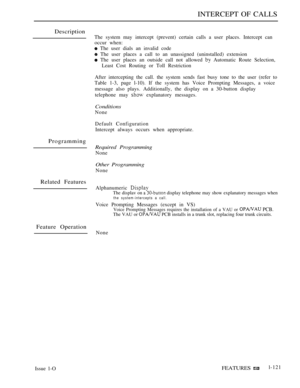 Page 115INTERCEPT OF CALLS
Description
Programming
Related Features
Feature Operation
The system may intercept (prevent) certain calls a user places. Intercept can
occur when:
 The user dials an invalid code
 The user places a call to an unassigned (uninstalled) extension
 The user places an outside call not allowed  Automatic Route Selection,
Least Cost Routing or Toll Restriction
After intercepting the call. the system sends fast busy tone to the user (refer to
Table 1-3, page l-10). If the system has Voice...