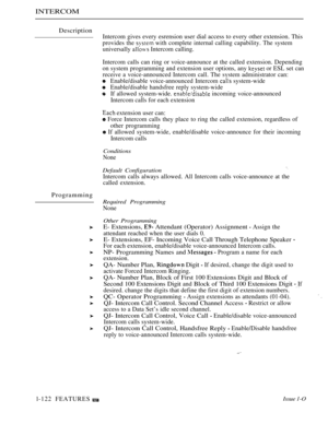 Page 116INTERCOM
Description
Intercom gives every esrension user dial access to every other extension. This
provides the 
 with complete internal calling capability. The system
universally 
 Intercom calling.
Programming
l-122 FEATURESIntercom calls can ring or voice-announce at the called extension. Depending
on system programming and extension user options, any 
 or ESL set can
receive a voice-announced Intercom call. The svstem administrator can:
Enable/disable voice-announced Intercom 
 system-wide...
