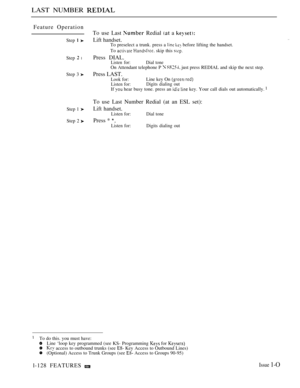 Page 122LAST NUMBER 
Feature Operation
Step  
Step  l
Step 3 
Step 1 
Step 2 
To use Last  Redial  a 
Lift handset.To preselect a trunk. press a   before lifting the handset.
To 
  skip this 
Press DIAL.Listen for:Dial tone
On Attendant telephone P   just press REDIAL and skip the next step.
Press LAST.
Look for:Line key On 
Listen for:Digits dialing out
If  hear busy tone. press an   key. Your call dials out automatically. 
. .
To use Last Number Redial (at an ESL set):
Lift handset.
Listen for: Dial tone
Press...