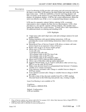 Page 123LEAST COST ROUTING (HYBRID ONLY)
Description
Least Cost Routing (LCR) provides call routing and call restriction based on
the digits a user dials. LCR analyzes the digits dialed and sends the call to the
least costly route.LCR also establishes a cost for each long distance call.
This cost prints on the Station  Detail Recording (SMDR) report and
displays on telephone displays. LCR lets the system administrator obtain the
most cost-effective use of the 
 connected long distance carriers.
LCR must be...
