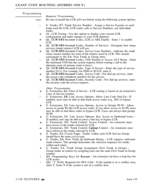 Page 124LEAST COST ROUTING (HYBRID ONLY)
Programming
Note:
l
l
l
l
l
Required Programming
Be sure  install the LCR  before using the following system options.
E- Trunks, 
 Trunk Service Number  Assign a Service  to each
trunk used fdr LCR. LCR routes calls to Service Numbers, not individual
trunks.
GL- LCR Testing  Use this option to display your current LCR
configuration and make changes to your LCR database.
QL- 
 Codes, LCR or ARS Enable  Enter 1 to enable
LCR.
QL-  Codes, Number of Services  Designate how...