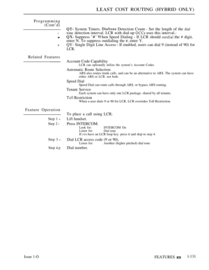 Page 125 COST ROUTING (HYBRID ONLY)
Programming
(Cont’d)
l
P
Related Features
Feature Operation
Step 1 P
Step 2 l
Step 3 P
Step  p
System Timers.  Detection Count  Set the length of the dial
tonedetection interval. LCR with dial-up  uses this interval.-
Suppress 
  Speed Dialing  If LCR should  the  digit,
enter N. To suppress outdialing the 
 enter Y.
QY- Single Digit Line Access 
 If enabled, users can dial 9 (instead of 90) for
LCR.
Account Code Capability
LCR can optionally utilize the system’s Account...