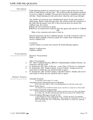 Page 126Description
ProgrammingTrunk Queuing permits an extension user to queue (wait in line) for a busy
trunk or trunk group to become free.The system recalls the queued extension
as soon as a trunk is available. The user does not have to manually-retry their
call later. Trunk Queuing lets the caller know when the call can go through.
Any number of extensions may simultaneously queue for the same trunk or
trunk group. When a trunk becomes free, the system recalls the extensions in
the order that the queues...