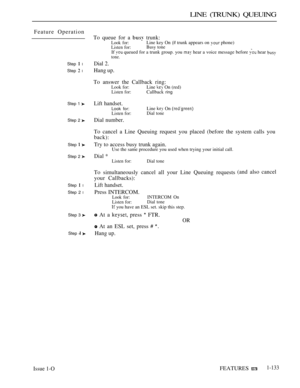 Page 127LINE (TRUNK) QUEUING
Feature Operation
Step  l
Step  l
Step 1 
Step 2 
Step  
Step 2 
Step  l
Step 2 l
Step 3 
Step  
To queue for a  trunk:Look for:Line key On (if trunk appears on  phone)Listen for:Busy toneIf  queued for a trunk group. you  hear a voice message before  hear tone.
Dial 2.
Hang up.
To answer the Callback ring:Look for:Line  On (red)Listen for:Callback ring
Lift handset.Look for:Line  On Listen for:Dial tone
Dial number.
To cancel a Line Queuing request you placed (before the system...