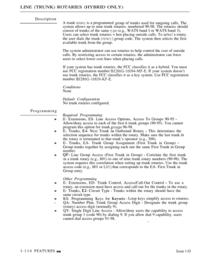 Page 128LINE (TRUNK) ROTARIES (HYBRID ONLY)
Description
Programming
l
A trunk  is a programmed
group of trunks used for outgoing calls. The
system allows up to nine trunk rotaries. numbered 90-98. The rotaries should
consist of trunks of the same 
 (e.g.. WATS band  or WATS band 3).
Users can select trunk rotaries 
 hen placing outside calls. To  rotary.
the user dials the trunk 
 group code. The system then selects the first
available trunk from the group.
The system administrator can use rotaries to help...