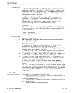 Page 130LOOP KEYS
Description
Programming
l
l
Related FeaturesLoop 
 are programmable keys that simplify the way extension users place
and answer outside calls. There are  types of loop keys: fixed loop keys
and switched loop keys. For outgoing calls. Fixed loop keys give the user
single key access to a specific trunk group. 
 loop  give the user
simplified access to any trunk group.
Loop keys are also important for answering calls. 
An   not
assigned to a  rings the first available loop key. This ensures a key...