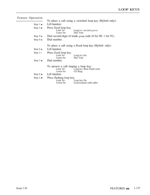 Page 131LOOP KEYS
Feature Operation
Step 1 
Step 2 
Step  
Step  
Step 
Step 2 l
Step 3 
Step  
Step 2 
To place a call using a switched loop  (Hybrid only):
Lift handset.
Press fixed loop key.
Look for:Loop  on (red Listen for: Dial Tone
Dial second digit of trunk group code (0 for 90. 1 for 91).
Dial number.
To place a call using a  loop 
Lift handset.
Press fixed loop key.
Look for:Loop  OnListen for:Dial Tone
Dial number.
(Hybrid only).
To answer a call ringing a loop key:Look for:Loop  Slow Flash...