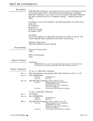 Page 132MEET-ME 
Description
Programming
Related Features
Feature Operation
Step 1 
Step 2 
Step 3 
Step 1 l
Step 2 
Step 3 l
With Meet-Me Conference. an extension user can set up a Conference with up
to two other inside parties.Each party joins the Conference  dialing a
Meet-Me Conference access code 
 one minute). Meet-Me Conference
lets three extension users 
 a telephone meeting -- without leaving the
office.
In addition to  Conference. the following features also allow 
party calls:
 Conference
 Intrusion...
