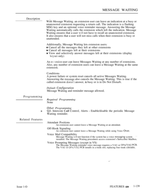 Page 133MESSAGE WAITING
Description .
With Message Waiting. an extension user can leave an indication at a busy or
unanswered extension requesting a return call. The indication is a flashing
MSG key and an optional voice reminder message. Answering the Message
Waiting automatically calls the extension which left the indication. Message
Waiting ensures that a user 
 not have to recall an unanswered extension.
It also ensures that a user will not miss calls when their extension is busy or
unattended.
Additionally,...