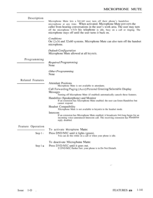 Page 135MICROPHONE MUTE
Description
Programming
Related Features
Feature Operation
Step 1 l
Step 1 
Microphone Mute lets a  user turn off their phone’s handsfree
microphone at any time.
When activated. Microphone Mute  the
caller from hearing conversations in the user’s work area. The user may turn
off the microphone  his telephone is idle, busy on a call or ringing. The
microphone stays off until the user turns it back on.
Conditions
On  and 32x60 systems. Microphone Mute can also turn off the handset...