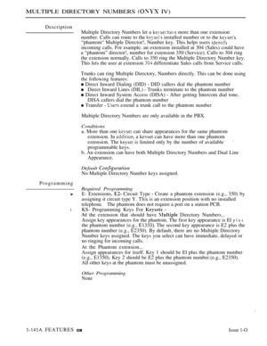 Page 136MULTIPLE DIRECTORY NUMBERS  IV)
Description
Multiple Directory Numbers let a 
  more than one extension
number. Calls can route to the 
 installed number or to the 
“phantom“ Multiple Director!, Number key. This helps users 
incoming calls. For esample. an extension installed at 304 (Sales) could have
a “phantom” director!, number for extension 350 (Service). Calls to 304 ring
the extension normally. Calls to 350 ring the Multiple Directory Number key.
This lets the user at extension 
 differentiate...