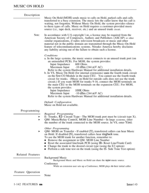Page 138MUSIC ON HOLD
Description
Note:
Programming
Related Features
Feature Qperation
Music On Hold  sends music to calls on Hold, parked calls and calls
transferred to a busy extension. The music lets the caller know that his call is
waiting, not forgotten. Without Music On Hold, the system provides-silence
to these types of calls. Music on Hold requires a customer-provided music
source (i.e., tape deck, receiver, etc.) and an unused trunk 
circuit.
In accordance with U.S copyright  a license may be required...