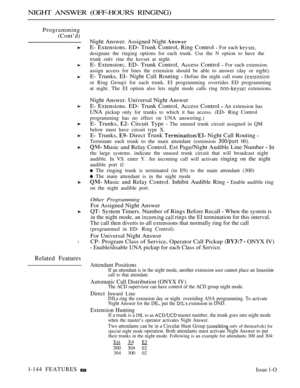 Page 140NIGHT ANSWER (OFF-HOURS RINGING)
Programming
(Cont’d)
l
Related Features
Night Answer. Assigned Night 
E- Extensions. ED- Trunk Control, Ring Control  For each 
designate the ringing options for each trunk. Use the N option to have the
trunk onlv rine the kevset at night.
E- Extension;. ED- Trunk Control, Access Control  For each extension.
assign access for lines the extension should be able to answer (day or night).
E- Trunks, EI- Night Call Routing  Define the night call route 
or Ring Group) for each...