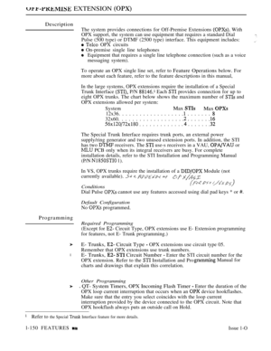 Page 142 EXTENSION 
Description
The system provides connections for Off-Premise Extensions  With
OPX support, the system can use equipment that requires a standard Dial
Pulse (500 type) or DTMF (2500 type) interface. This equipment includes:
  OPX circuits
 On-premise single line telephones
Equipment that requires a single line telephone connection (such as a voice
messaging system).
To operate an OPX single line set, refer to 
Feature Operations below. For
more about each feature, refer to the feature...