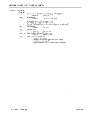 Page 154OFF-PREMISE EXTENSION 
Feature Operation
Step 1 l
Step  l
Step 2 
Step 3 
Step  
To answer a transferred call ringing  phone:Listen for:Trunk 
Lift handset.Listen   ith caller
  OF 
To use  Class of  to place an outside call:
Lift handset.Listen for: Dial Tone
Press  twice.Listen for:Dial  
Dial Walking Class of Service code.Listen for:Second dial tone
Dial code for outside call.You   able IO dial:
A trunk  number (See Direct Trunk Access)
A trunk  code  WI Trunk group access   9 or  (See Line Rotaries)...