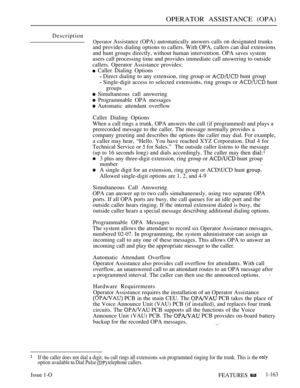 Page 155OPERATOR ASSISTANCE (OPA)
Description
Operator Assistance (OPA) automatically answers calls on designated trunks
and provides dialing options to callers. With OPA, callers can dial extensions
and hunt groups directly, without human intervention. OPA saves system
users call processing time and provides immediate call answering to outside
callers. Operator Assistance provides:
 Caller Dialing Options
 Direct dialing to any extension, ring group or  hunt group
 Single-digit access to selected extensions,...
