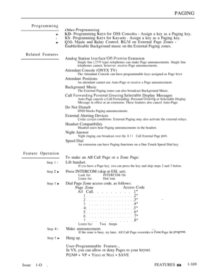 Page 161PAGING
Programming
l
Related Features
Feature Operation
Step 1 l
Step  
Step 3 
Step  l
Step 5 
Other 
 Programming  for DSS Consoles  Assign a key as a Paging key.
KS- Programming 
 for   Assign a key as a Paging key.
  and  Control.  on External Page Zones 
Enable/disable Background music on the External Paging zones.
Analog Station 
 Extension
Single line  type) telephones can make Page announcements. Single line
telephones cannot. however. receive Page announcements.
Attendant Console (ONYX TV)
The...