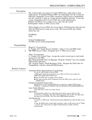 Page 163PBX/CENTREX COMPATIBILITY
Description
Programming
l
l
l
l
Related Features
The system trunks can connect to  lines, rather than to 
trunk circuits. If installed behind a PBX. the trunk inputs into the system are
 compatible  extensions.  Compatibility
lets the system be a node in a larger private telephone network. 
To make 
system compatible with a  the system administrator:
 Enters the  trunk access codes into the system
 Designates trunks as  lines
When behind a 
 the  begins Toll Restriction after...