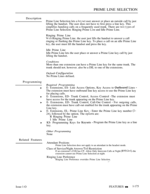 Page 167PRIME LINE SELECTION
Description
Programming
Related Features
Prime Line Selection lets a  user answer or place an outside call by just
lifting the handset. The user does not have to first press a line key. This
simplifies handiin calls on a frequently used trunk. There are  of
Prime Line Selection: Ringing Prime 
 and Idle Prime Line.
Ringing Prime Line
 Ringing Prime Line. the user just lifts the handset to answer a call
ringing or flashing the Prime Line key. To place a call on an idle Prime Line
 the...