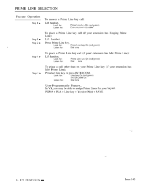 Page 168PRIME LINE SELECTION
Feature Operation
Step I 
Step  
Step  
Step  
Step I 
 176 FEATURESTo answer a Prime Line 
 call:
Lift handset.Loo!i for:Prime   On  
Listen for:   caller
To place a Prime Line  call  your estension has Ringing Prime
Line):
Lift handset. .
Press Prime Line 
Look for:  key On 
Listen for:Dial 
To place a Prime Line  call (if  extension has Idle Prime Line):
Lift handset.Look for:Prime Lint:  On 
Listen for:Dial tone 
To place a call other than on your Prime Line key (if your...