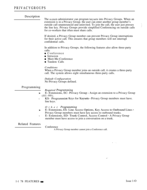 Page 170PRIVACYGROUPS
Description
The  administrator can program  into Privacy Groups. When an
extension is in a Privacy Group. the user can enter another group member’s
outside call unannounced and uninvited. To join the call, the user just presses
the line key. Privacy Groups provide simplified Conferencing on outside calls
for co-workers that often must share calls.
If desired, a Privacy Group member can prevent Privacy Group interruptions
for their active call. This ensures that group members will not...
