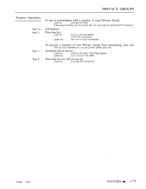 Page 171PRIVACY GROUPS
Feature Operation
Step 1 
Step  l
Step  l
Step  l
Issue 1-O .To 
join a conversation  a member of   Group:Look for:Line key On (red)
If the group member just  the call.  must wait  seconds  joining it.
Lift handset.
Press line kev.
Look   On (red green) On  red 
Listen for:Join  in progress
To prevent a member of your  Group from interrupting your call:This  members of   from joininp your call.
Establish call on line Look for:Line  On (red)  Fast Flash (green)
Listen for:   ith caller...
