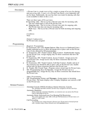 Page 172 LINE
Description
A Private Line is a trunk  for a single or group of  for placing
and 
 calls. A user  a Private Line knows  important call;
are for them. Additionally. the user has their own trunk for placing calls that
is not available to others in the 
Programming
l
l
Related Features
There are three types of  Lines:
 Incoming  The  has a Private Line only for incoming calls.
The user cannot place a call on the Private Line.
Outgoing only  The  has a Private Line only for outgoing calls.
The Private...