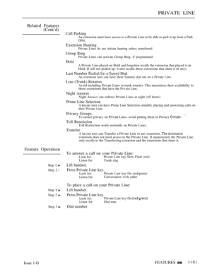Page 173PRIVATE LINE
Related Features
(Cont’d)
Feature Operation
Step  
Step 2 l
Step  
Step 2 
Step 3 
Call ParkingAn extension must have access to a Private Line to be able to pick it up from a ParkOrbit.
Extension HuntingPrivate Lines do not initiate hunting unless transferred.
Group RingPrivate Lines can activate Group Ring. if programmed.
HoldA Private Line placed on Hold and forgotten recalls the extension that placed it on
Hold. If still not picked up. it also recalls those extensions that share it (if...