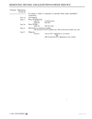 Page 178REMOVING TRUNKS AND  FROM SERVICE
Feature Operation
(Cont’d)
Step 1 
Step  l
Step  
Step  l
Step  l
To return a trunk or estension to  (from  attendant’s
extension):
Lift handset.
Press Look for: On
Listen for:Dial tone
Press 
Listen for:Dial tone 
Dial trunk or extension number.
Use the trunk  numbers (e.g..  not the trunk number (e.g., 801).
Hang up.
Look for: Line  Off. if appearing on  phone
ORDSS Console key Off, if appearing on your console
l-186 FEATURES Issue 1-O 