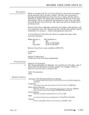 Page 179REVERSE VOICE OVER (ONYX IV)
Description
Programming
Related FeaturesWhile on a handset call. 
 Voice Over lets a busy kevset user make a
private Intercom call to an idle co-uorker. The busy user 
  a
specially programmed Reverse Voice 
  to make a private call to a
specified co-worker. The initial caller cannot hear the Reverse Voice Over
conversation. The 
 Intercom call continues as long as the user holds
down the Reverse Voice Over key. The initial call can be an outside call or
an Intercom call....