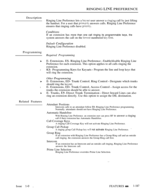 Page 181RINGING  PREFERENCE
Description
Programming
l
l
Related Features
Ringing Line Preference lets a  user answer a  call  just lifting
the handset. For a user that 
 answers calls. Ringing Line Preference
ensures that ringing calls have 
If an extension has more than one call ringing its programmable keys, the
system answers the call on the  numbered  
Default 
Ringing Line Preference disabled.
Required Programming
E- Extensions. ES- Ringing Line Preference  Enable/disable Ringing Line
Preference for each...