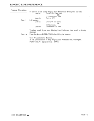 Page 182RINGING LINE PREFERENCE
Feature Operation
To answer a call using Ringing Line Preference (from  
 for:   Flash (red)
OR  Flash
Listen for:Trunk or 
Step I lLift handset.Look for:Line  On (red green)
OR On
Listen for:Conversation  caller
To place a call if  have Ringing Line Preference (and a call is already
ringing):
Step  Press line key or INTERCOM before  the handset.
l-188 FEATURESUser-Programmable Feature...
In VS. you can allow or deny 
 Line Preference for your 
  RLP +  or N(o)  SAVE
Issue 1-O 