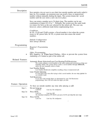 Page 183SAVE
Description
Programming
Related Features
Feature Operation
Step 1 l
Step 2 
Step 3 
Save permits a  user to save their last outside number and easily redial it
later on. For example, an extension user can recall a busy or unanswered
number without manually dialing the digits. The system retains the‘ saved
number until the user stores a new one in its place.
Save can retain a number up to 24 digits long. The number can be any
combination of digits O-9,  or Normally, the system uses the same trunk
(or...