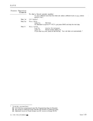 Page 184SAVE
Feature Operation
To dial a Saved outside number:TO use a different trunk than the initial call. select a different trunk or  beforegoing to  
Step I Lift handset..
Step  Press DIAL.Listen For:Dial tone
On Attendant 
 P   just press SAVE and skip the next step.
Step 3 
lPress SAVE.
Look For:Line  On 
Listen for:Stored number dialing out
IF you hear  tone. press an idle line key.Your call dials out automatically. 
To do this. you must have:
 keys programmed (see KS- Programming Keys for Key access to...