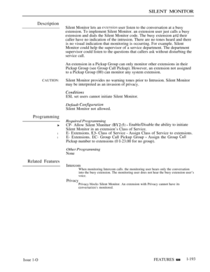 Page 187SILENT MONITOR
Description
CAUTION:
Programming
l
l
Related Features
Silent Monitor lets an  user listen to the conversation at a busy
extension. To implement Silent Monitor. an extension user just calls a busy
extension and dials the Silent Monitor code. The busy extension 
 their
caller have no indication of the intrusion. There are no tones heard and there
is no visual indication that monitoring is occurring. For example. Silent
Monitor could help the supervisor of a service department. The...