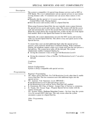 Page 189 SERVICES  OCC COMPATIBILITY
Description
Programming
l
Issue I-O
The system is compatible  special long distance services such as MCI or
GTE Sprint. The 
 administrator can use special services to save money
on long distance calls. 
 extension user can access these senices  two
 Manually dial the special  access and security codes (refer to the
Central Office Calls. Placing feature)
 Store the access and security codes in a Speed Dial bin
When using Extension Speed Dial. the user typically stores a pause...
