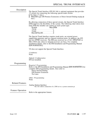 Page 191SPECIAL TRUNK INTERFACE
Description
Programming
Related Features
Feature Operation
The Special Trunk Interface (P/N 88 146) is optional equipment that provides
15 circuits for connecting the following special trunk circuits:
 Tie lines (7 max.)
 type Off-Premise Extensions or Direct Inward Dialing  
max.)
By allowing connection of these special circuits, the Special Trunk Interface
 improves the flexibility of the system. The following chart shows how
many 
 the installer can connect to each system...