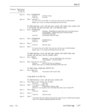 Page 199SPLIT
Feature Operation
Step  
Step  
Step 1 
Step  
Step 3 
Step  
Step 1 
Step  
Step 1 l
Step 1 
Step  
Step 3 l
Step  l
Step  l
Issue 1-O .
Press INTERCOM.Look for: On
Listen for: tone
Press  and dial 7.  the  on Hold.  previous call now goes on Hold instead,
Repeat 
  and  to continue alternating between the calls.
To Split between a new call and your current call (when  current call
is an outside call and your 
 call is an Intercom call):
Press INTERCOM.Look for:(Modular) --HOLD/line key Hold Flash...