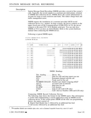 Page 200STATION MESSAGE DETAIL RECORDING
Description
Station Message Detail Recording (SMDR) provides a record of the system’s
calls. Typically, the record outputs to a customer-provided printer, terminal
or SMDR data collection device. SMDR allows the system administrator to
account for usage at each extension and trunk. This makes charge-back and
traffic management easier.
SMDR requires the installation of a customer-provided ASCII record
collection device (e.g., printer). In large systems, the device connects...