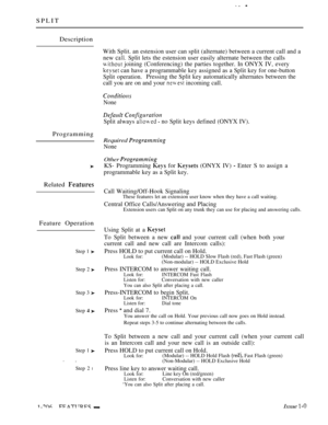 Page 202SPLIT
Description
With Split. an estension user can split (alternate) between a current call and a
new 
 Split lets the estension user easily alternate between the calls
 joining (Conferencing) the parties together. In ONYX IV, every
 can have a programmable key assigned as a Split key for one-button
Split operation.Pressing the Split key automatically alternates between the
call you are on and your 
 incoming call.
Programming
Related 
Feature Operation
Step 1 
Step 2 
Step 3 
Step  
Step 1 
 
Step 2 l...