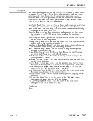 Page 211SYSTEM TIMERS
Description
The system administrator can use the 
 terminal to change values
for various 
 Timers.  timers affect estension. trunk and 
performance.  stem Timers lets the administrator customize 
estension. trunk or   parameters for the site application. The chart
below 
 describes these timers (programmed in QT- System Timers).
Refer to 
 Section  for  information.
Park Orbit Recall Time 
 sets  long a Parked call remains in orbit before
recalling the estension that 
 parked it. Refer to...