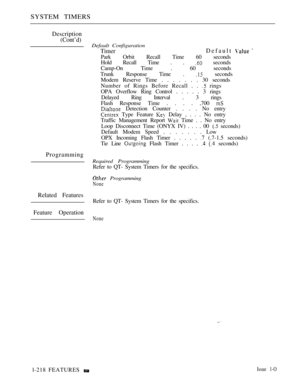 Page 212SYSTEM TIMERS
Description
(Cont’d)
Default Configuration
TimerDefault  
Park Orbit Recall Time 60 seconds
Hold Recall Time . . 
 seconds
Camp-On Time . 60 seconds
Trunk Response Time . 
 seconds
Modem Reserve Time . . . . . . . 30 seconds
Number of Rings Before Recall . . 
 rings
OPA Overflow Ring Control . . . . . 3 rings
Delayed Ring Interval . 3 rings
Flash Response Time . . . . ,700 
 Detection Counter . . . . No entry
 Type Feature  Delay , . . . No entry
Traffic Management Report 
 Time . . No...