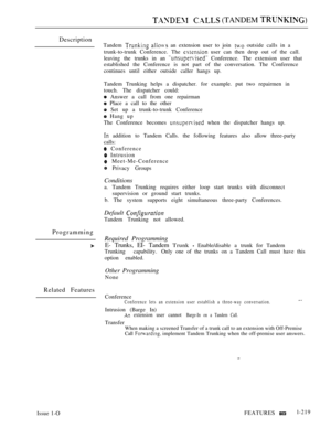 Page 213  (TANDEM 
Description
Tandem   an extension user to join  outside calls in a
trunk-to-trunk Conference. The 
 user can then drop out of the call.
leaving the trunks in an 
 Conference. The extension user that
established the Conference is not part of the conversation. The Conference
continues until either outside caller hangs up.
Tandem Trunking helps a dispatcher. for example. put two repairmen in
touch. The dispatcher could:
 Answer a call from one repairman
 Place a call to the other
 Set up a...